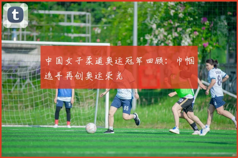 中国女子柔道奥运冠军回顾:巾帼选手再创奥运荣光