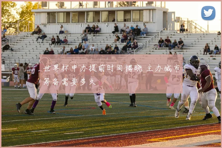 世界杯申办提前时间揭晓 主办城市筹备需要多久