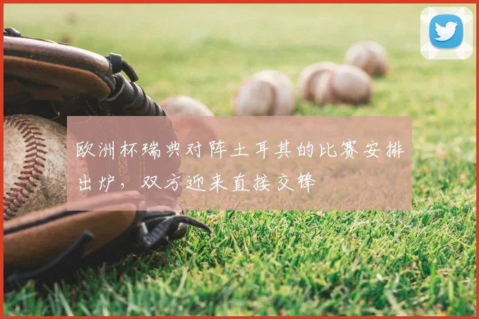 欧洲杯瑞典对阵土耳其的比赛安排出炉，双方迎来直接交锋